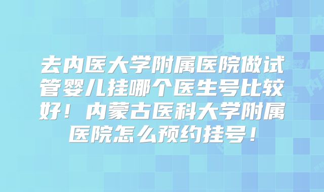 去内医大学附属医院做试管婴儿挂哪个医生号比较好！内蒙古医科大学附属医院怎么预约挂号！