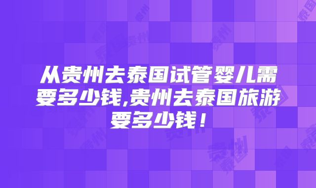 从贵州去泰国试管婴儿需要多少钱,贵州去泰国旅游要多少钱！