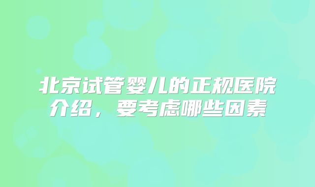 北京试管婴儿的正规医院介绍，要考虑哪些因素