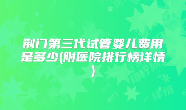 荆门第三代试管婴儿费用是多少(附医院排行榜详情)