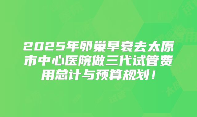 2025年卵巢早衰去太原市中心医院做三代试管费用总计与预算规划!