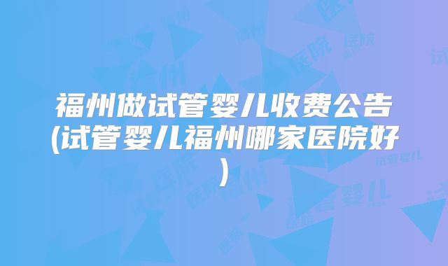 福州做试管婴儿收费公告(试管婴儿福州哪家医院好)