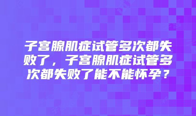 子宫腺肌症试管多次都失败了，子宫腺肌症试管多次都失败了能不能怀孕？
