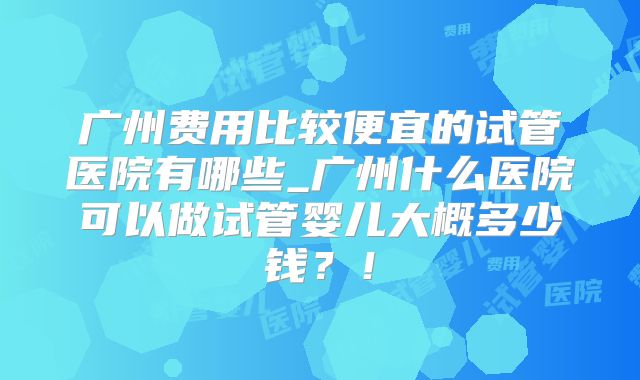 广州费用比较便宜的试管医院有哪些_广州什么医院可以做试管婴儿大概多少钱?!