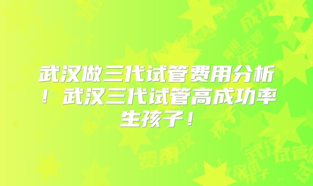 武汉做三代试管费用分析！武汉三代试管高成功率生孩子！