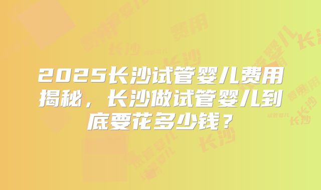 2025长沙试管婴儿费用揭秘,长沙做试管婴儿到底要花多少钱?