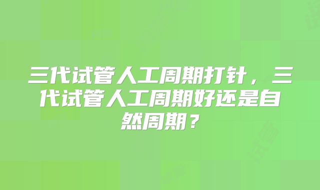 三代试管人工周期打针，三代试管人工周期好还是自然周期？