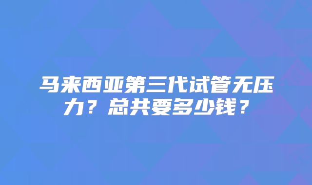 马来西亚第三代试管无压力？总共要多少钱？