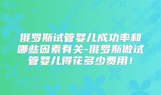 俄罗斯试管婴儿成功率和哪些因素有关-俄罗斯做试管婴儿得花多少费用！