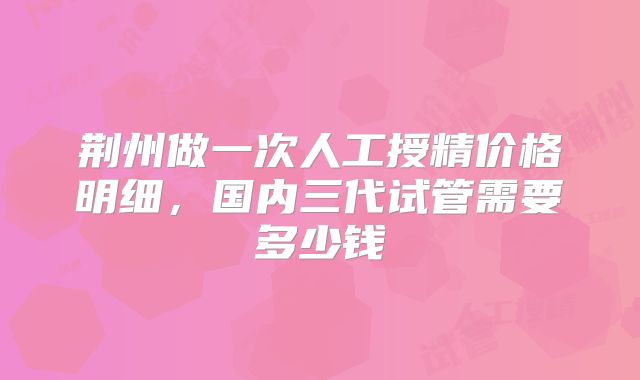 荆州做一次人工授精价格明细,国内三代试管需要多少钱