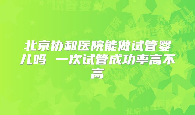 北京协和医院能做试管婴儿吗 一次试管成功率高不高