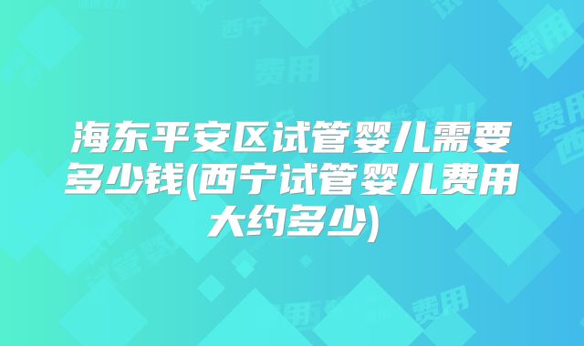 海东平安区试管婴儿需要多少钱(西宁试管婴儿费用大约多少)