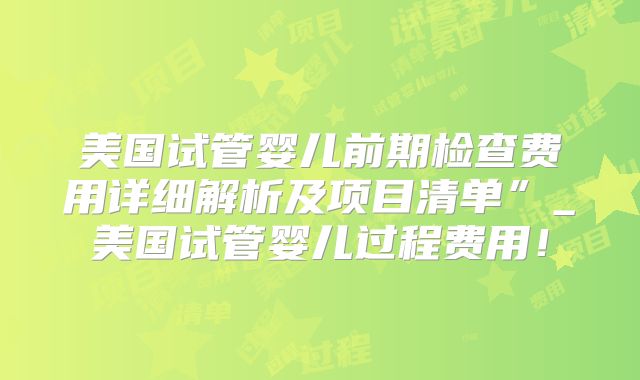美国试管婴儿前期检查费用详细解析及项目清单”_美国试管婴儿过程费用!