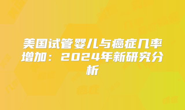 美国试管婴儿与癌症几率增加：2024年新研究分析
