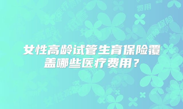 女性高龄试管生育保险覆盖哪些医疗费用？