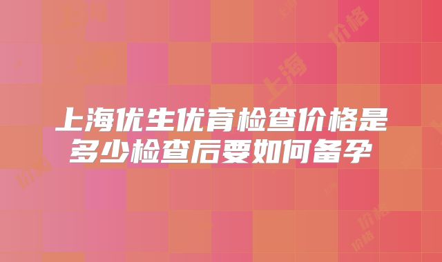 上海优生优育检查价格是多少检查后要如何备孕