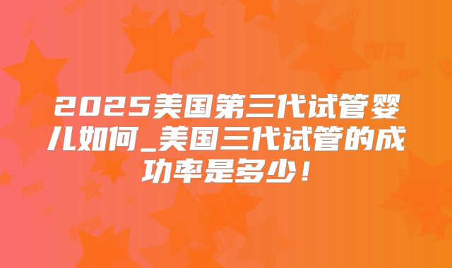 2025美国第三代试管婴儿如何_美国三代试管的成功率是多少！