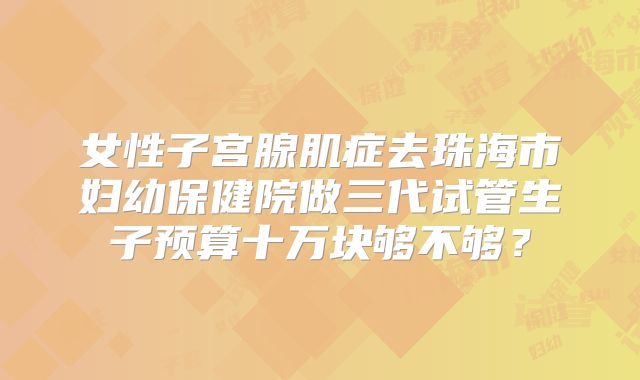 女性子宫腺肌症去珠海市妇幼保健院做三代试管生子预算十万块够不够?