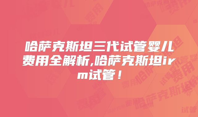 哈萨克斯坦三代试管婴儿费用全解析,哈萨克斯坦irm试管！
