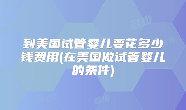 到美国试管婴儿要花多少钱费用(在美国做试管婴儿的条件)