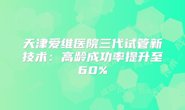 天津爱维医院三代试管新技术：高龄成功率提升至60%