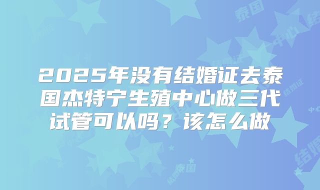 2025年没有结婚证去泰国杰特宁生殖中心做三代试管可以吗？该怎么做