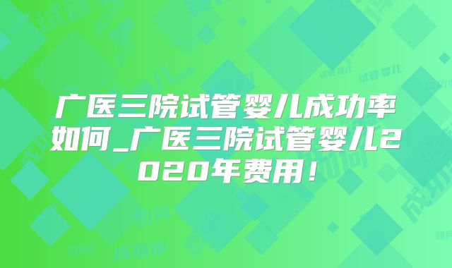 广医三院试管婴儿成功率如何_广医三院试管婴儿2020年费用！