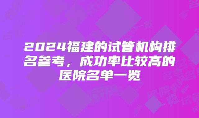 2024福建的试管机构排名参考，成功率比较高的医院名单一览