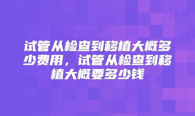 试管从检查到移植大概多少费用，试管从检查到移植大概要多少钱