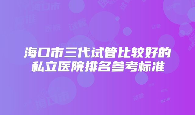 海口市三代试管比较好的私立医院排名参考标准