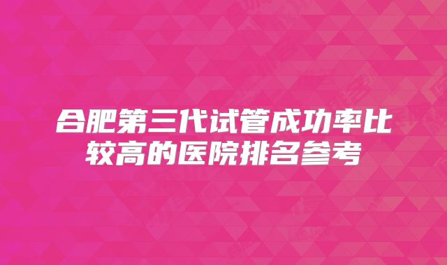 合肥第三代试管成功率比较高的医院排名参考