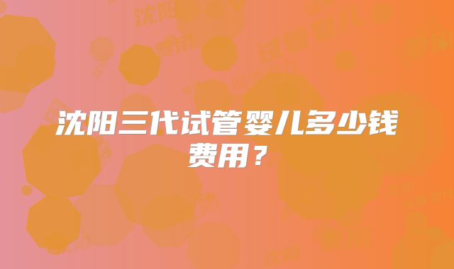 沈阳三代试管婴儿多少钱费用？