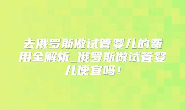 去俄罗斯做试管婴儿的费用全解析_俄罗斯做试管婴儿便宜吗!