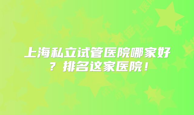 上海私立试管医院哪家好？排名这家医院！