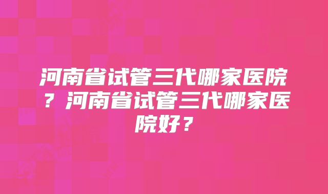 河南省试管三代哪家医院？河南省试管三代哪家医院好？