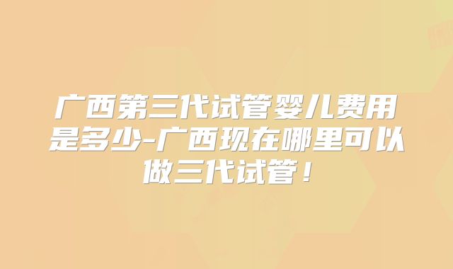 广西第三代试管婴儿费用是多少-广西现在哪里可以做三代试管！
