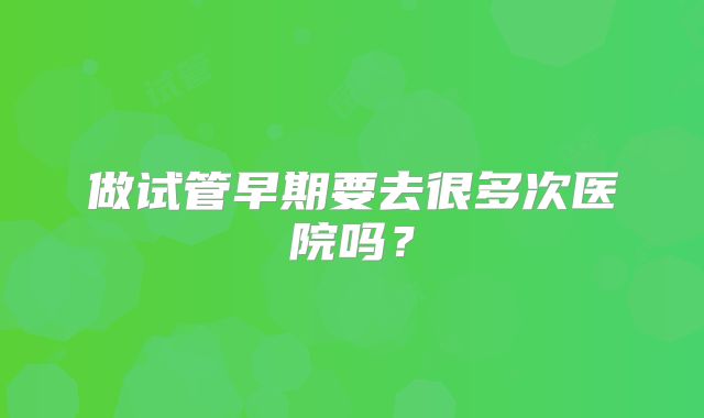做试管早期要去很多次医院吗?