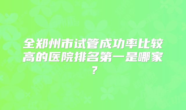 全郑州市试管成功率比较高的医院排名第一是哪家？