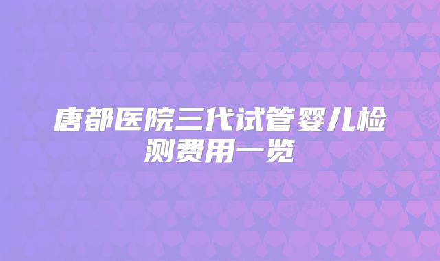 唐都医院三代试管婴儿检测费用一览