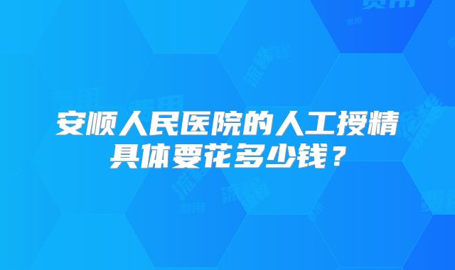 安顺人民医院的人工授精具体要花多少钱?