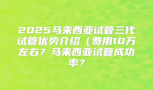 2025马来西亚试管三代试管优势介绍（费用10万左右？马来西亚试管成功率？