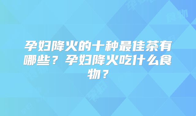 孕妇降火的十种最佳茶有哪些？孕妇降火吃什么食物？