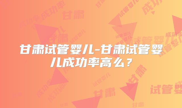 甘肃试管婴儿-甘肃试管婴儿成功率高么？
