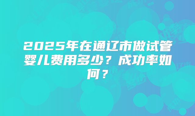 2025年在通辽市做试管婴儿费用多少?成功率如何?