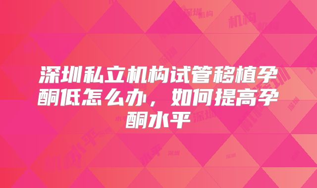 深圳私立机构试管移植孕酮低怎么办，如何提高孕酮水平