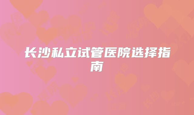 长沙私立试管医院选择指南