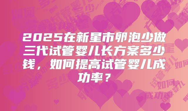 2025在新星市卵泡少做三代试管婴儿长方案多少钱，如何提高试管婴儿成功率？