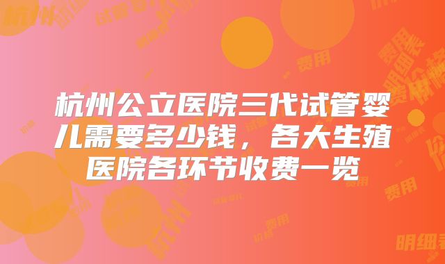 杭州公立医院三代试管婴儿需要多少钱,各大生殖医院各环节收费一览