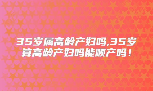 35岁属高龄产妇吗,35岁算高龄产妇吗能顺产吗！