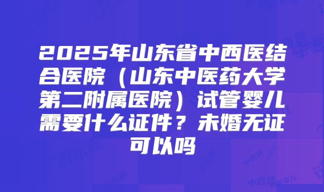 2025年山东省中西医结合医院(山东中医药大学第二附属医院)试管婴儿需要什么证件?未婚无证可以吗